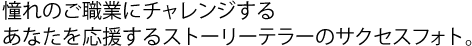 憧れのご職業にチャレンジするあなたを応援するストーリーテラーのサクセスフォト。